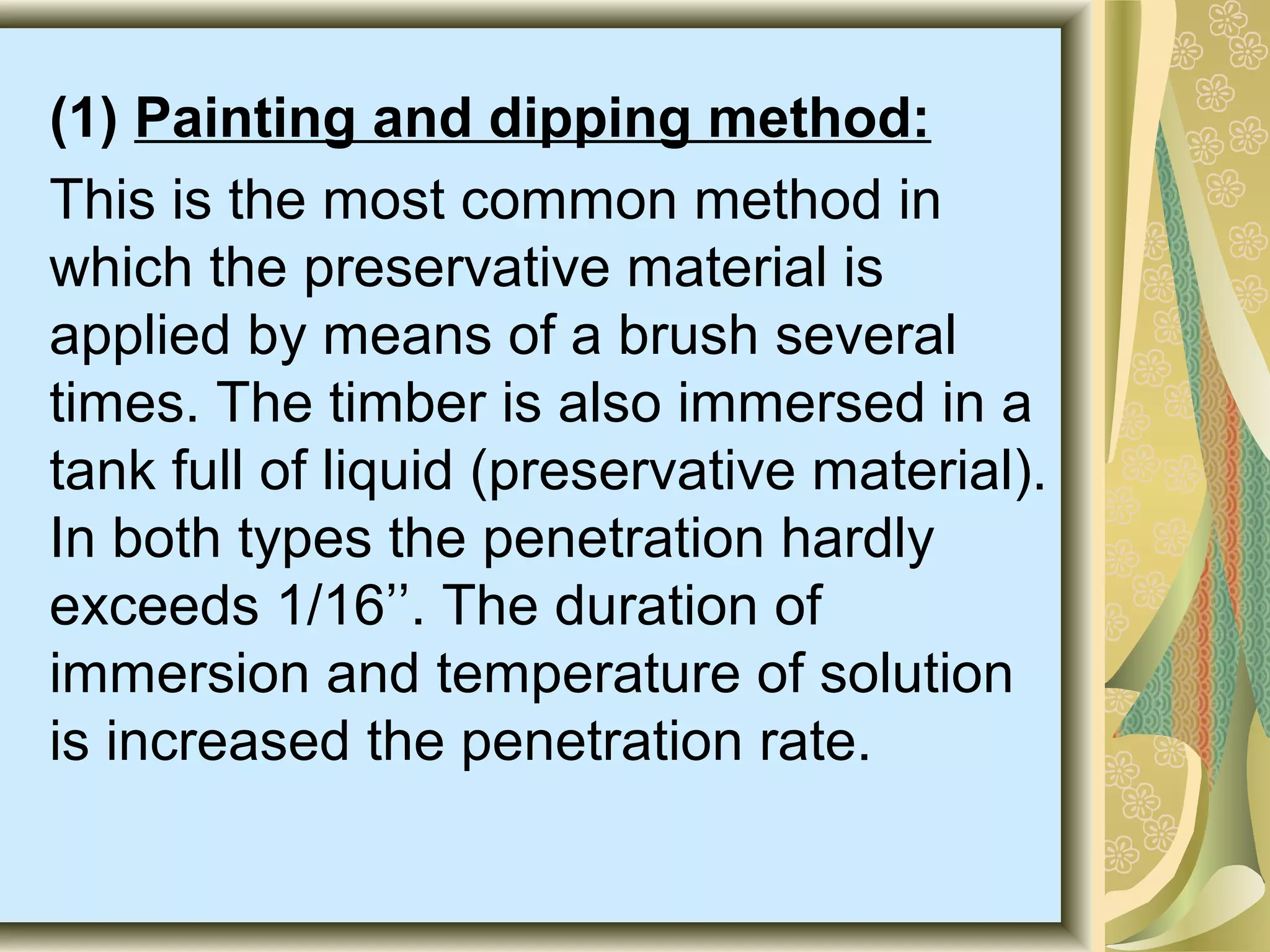 (1) Painting and dipping method:
This is the most common method in
which the preservative material is
applied by means of a brush several
times. The timber is also immersed in a
tank full of liquid (preservative material).
In both types the penetration hardly
exceeds 1/16’’. The duration of
immersion and temperature of solution
is increased the penetration rate.

 