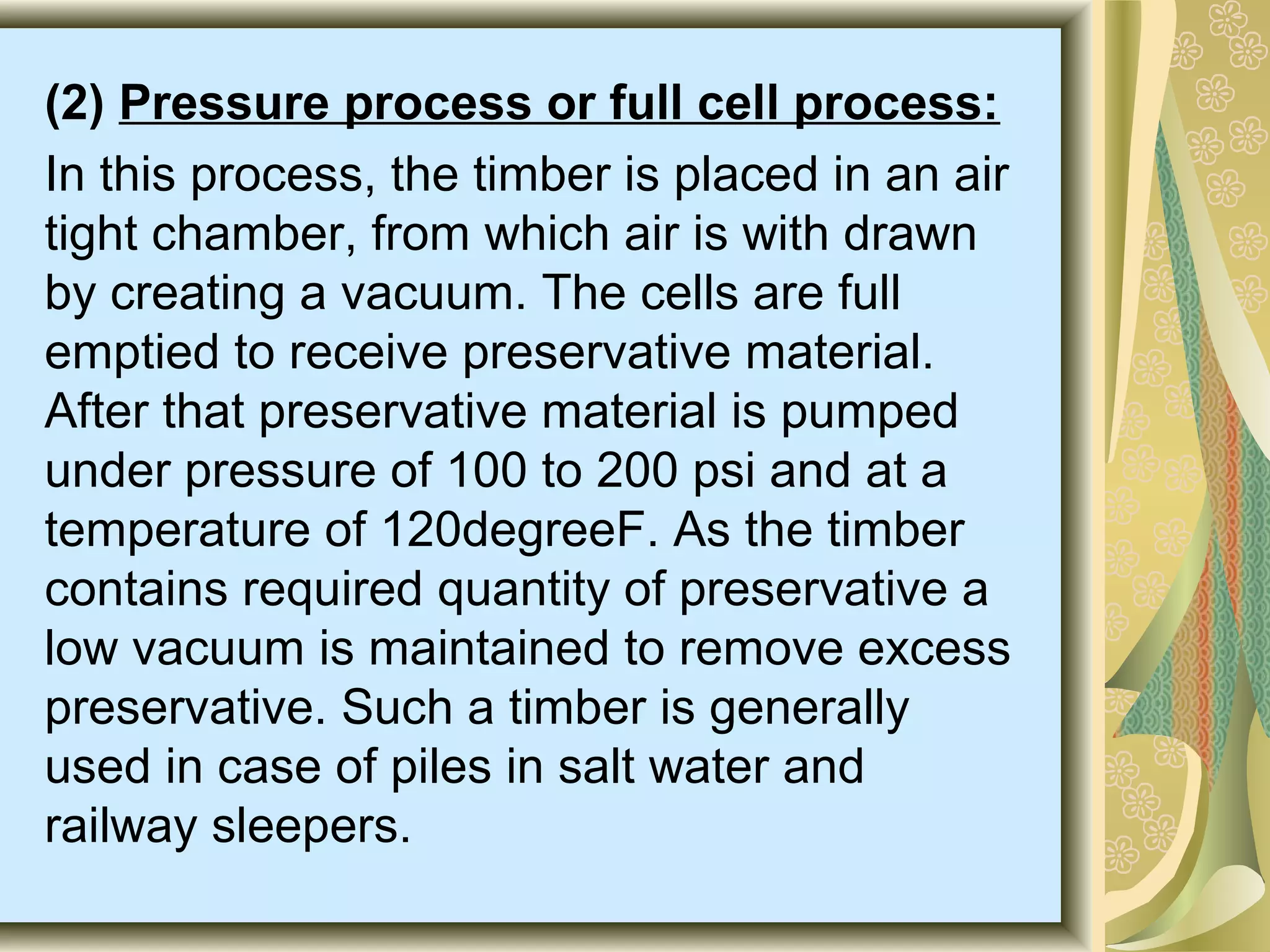 (2) Pressure process or full cell process:
In this process, the timber is placed in an air
tight chamber, from which air is with drawn
by creating a vacuum. The cells are full
emptied to receive preservative material.
After that preservative material is pumped
under pressure of 100 to 200 psi and at a
temperature of 120degreeF. As the timber
contains required quantity of preservative a
low vacuum is maintained to remove excess
preservative. Such a timber is generally
used in case of piles in salt water and
railway sleepers.

 