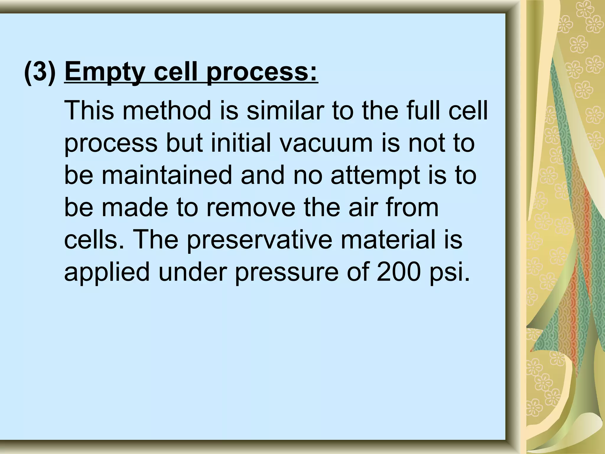(3) Empty cell process:
This method is similar to the full cell
process but initial vacuum is not to
be maintained and no attempt is to
be made to remove the air from
cells. The preservative material is
applied under pressure of 200 psi.

 
