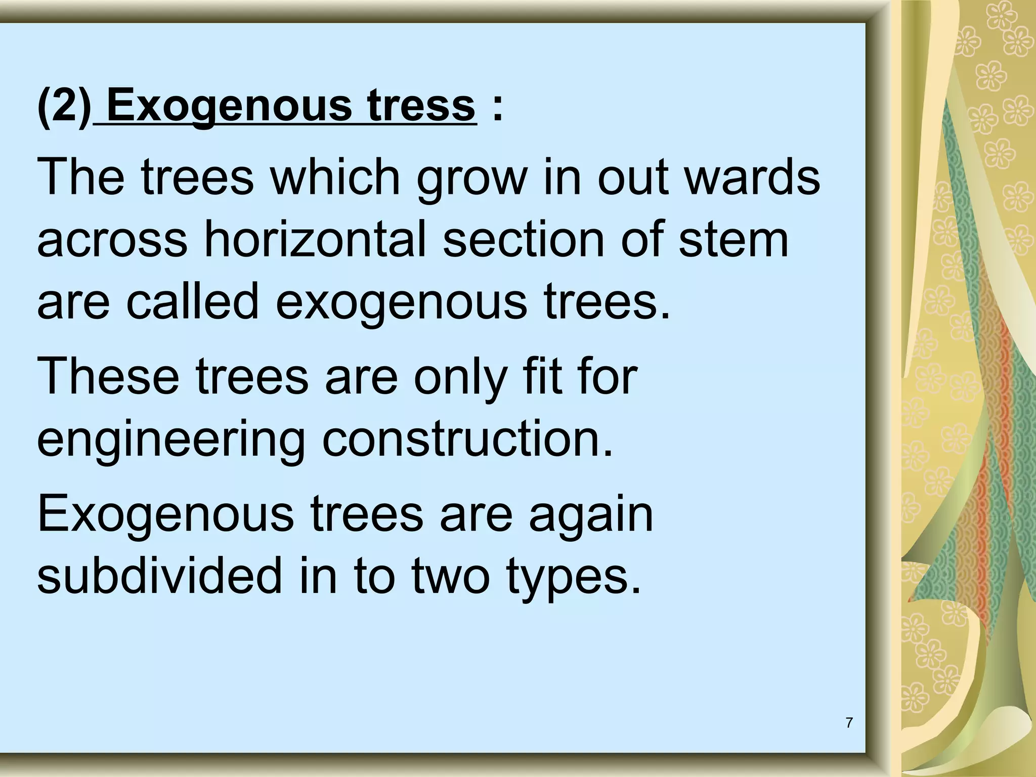 (2) Exogenous tress :

The trees which grow in out wards
across horizontal section of stem
are called exogenous trees.
These trees are only fit for
engineering construction.
Exogenous trees are again
subdivided in to two types.
7

 