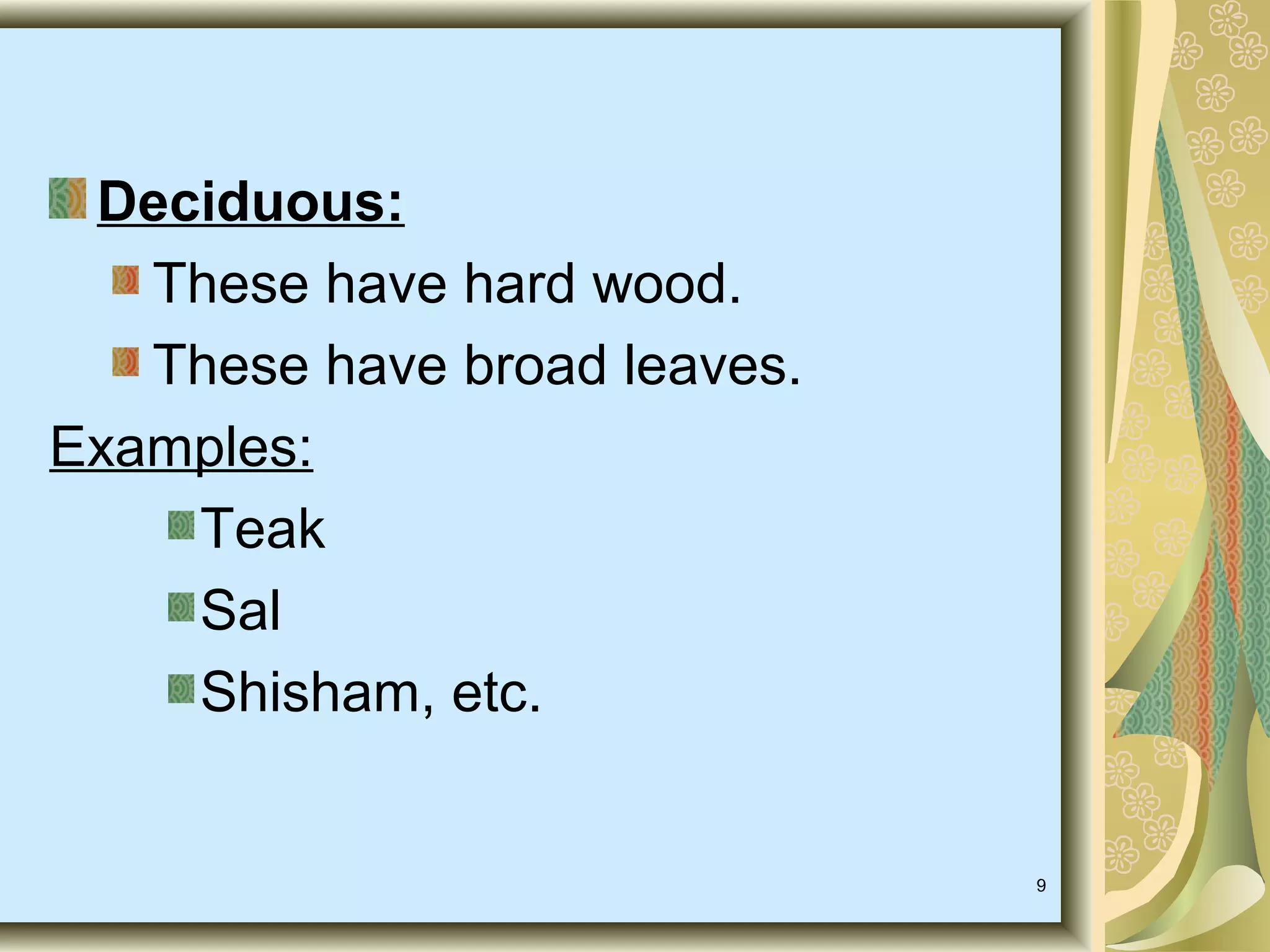Deciduous:
These have hard wood.
These have broad leaves.
Examples:
Teak
Sal
Shisham, etc.

9

 