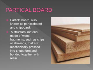  Particle board, also
known as particleboard
and chipboard.
 A structural material
made of wood
fragments, such as chips
or shavings, that are
mechanically pressed
into sheet form and
bonded together with
resin.
 