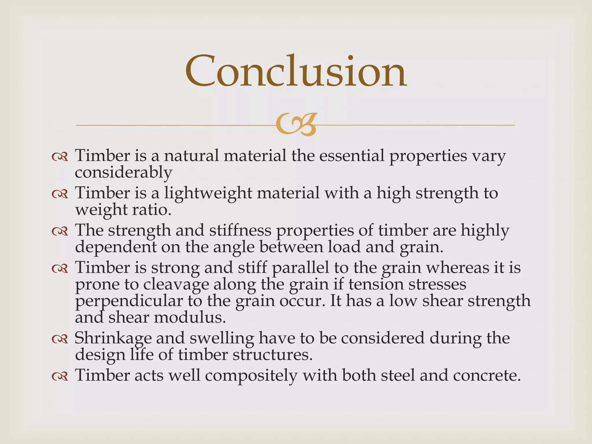 Conclusion
                    
 Timber is a natural material the essential properties vary
  considerably
 Timber is a lightweight material with a high strength to
  weight ratio.
 The strength and stiffness properties of timber are highly
  dependent on the angle between load and grain.
 Timber is strong and stiff parallel to the grain whereas it is
  prone to cleavage along the grain if tension stresses
  perpendicular to the grain occur. It has a low shear strength
  and shear modulus.
 Shrinkage and swelling have to be considered during the
  design life of timber structures.
 Timber acts well compositely with both steel and concrete.
 