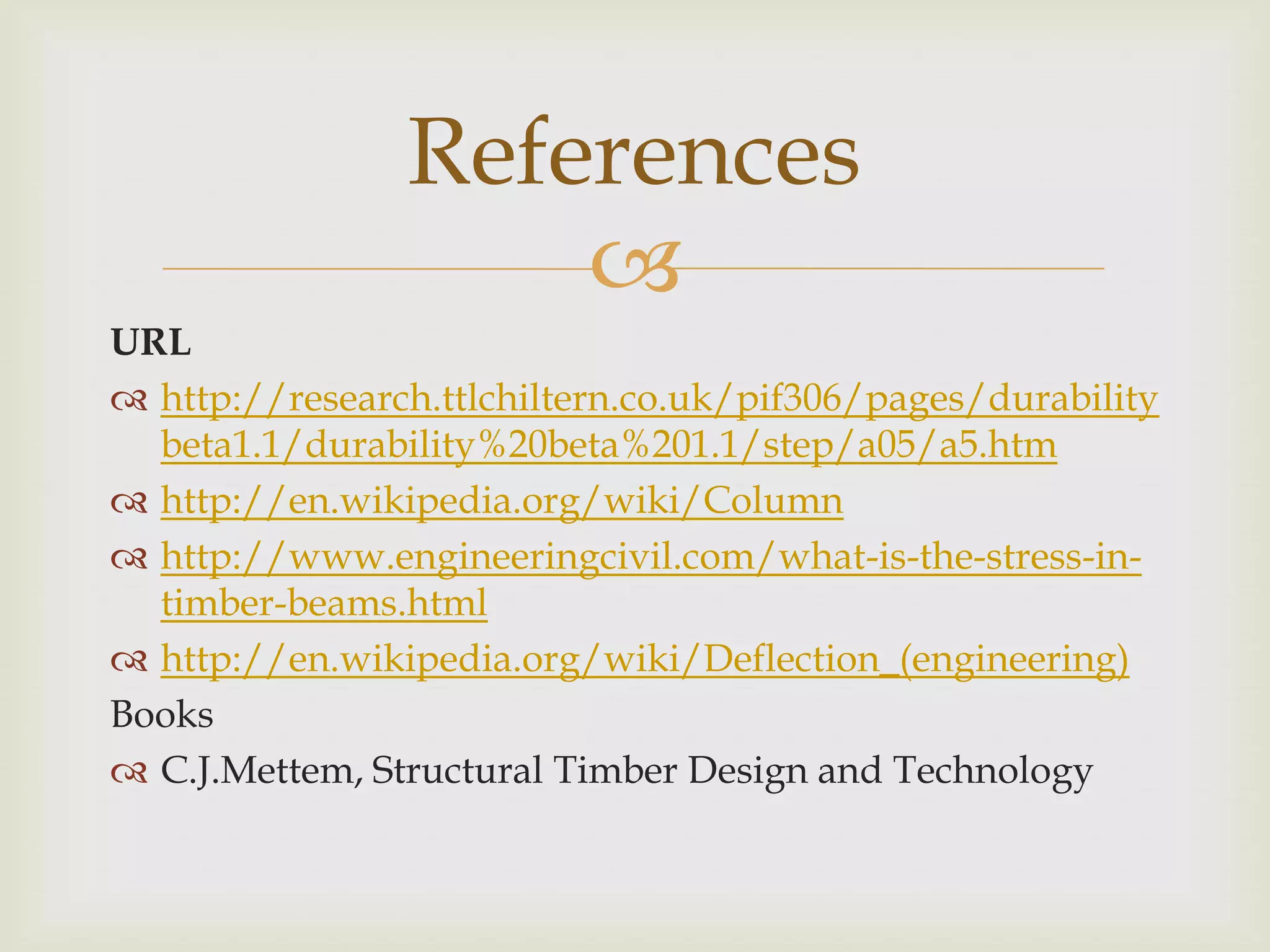 References
                    
URL
 http://research.ttlchiltern.co.uk/pif306/pages/durability
  beta1.1/durability%20beta%201.1/step/a05/a5.htm
 http://en.wikipedia.org/wiki/Column
 http://www.engineeringcivil.com/what-is-the-stress-in-
  timber-beams.html
 http://en.wikipedia.org/wiki/Deflection_(engineering)
Books
 C.J.Mettem, Structural Timber Design and Technology
 