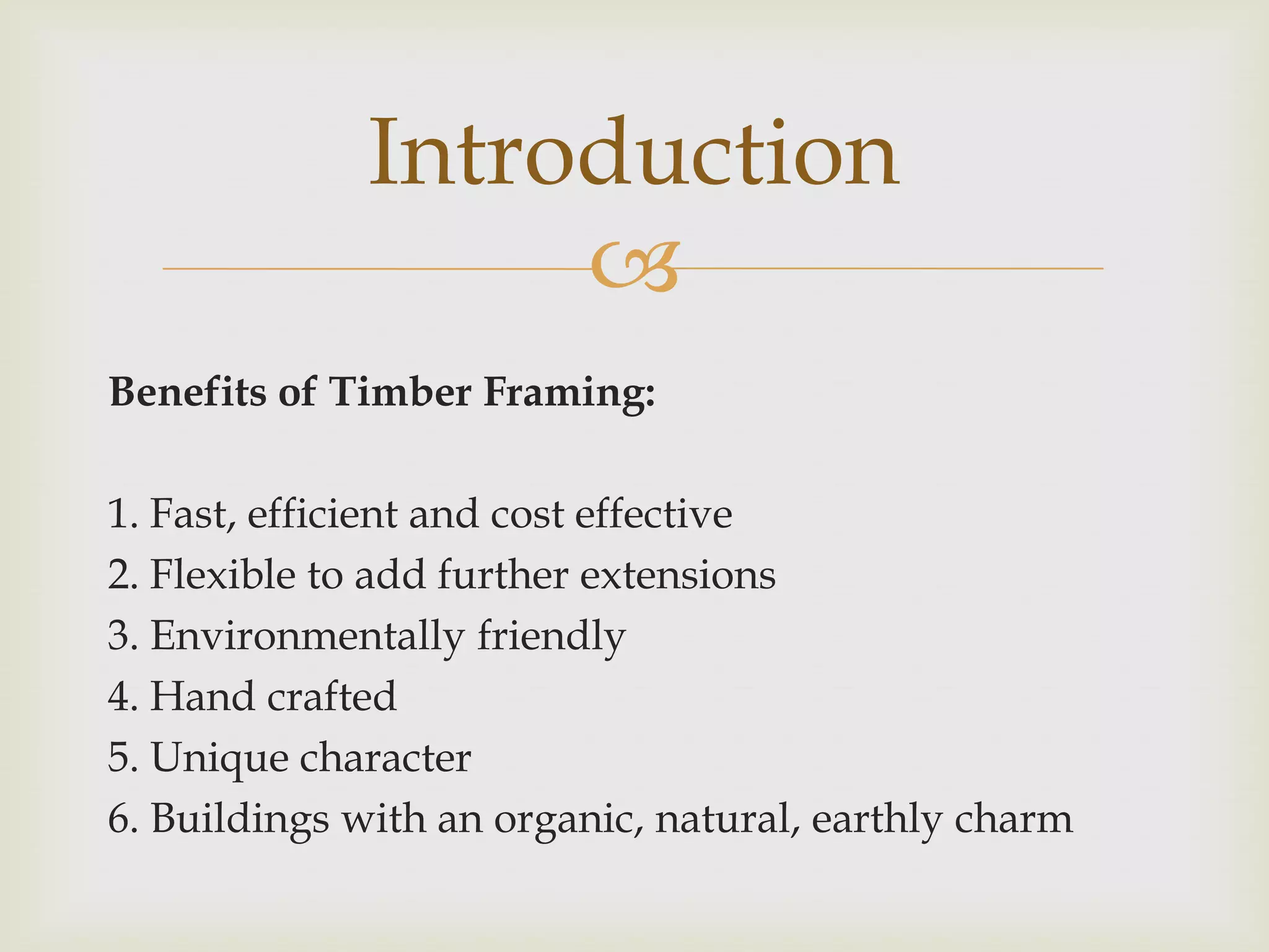Introduction
                  
Benefits of Timber Framing:

1. Fast, efficient and cost effective
2. Flexible to add further extensions
3. Environmentally friendly
4. Hand crafted
5. Unique character
6. Buildings with an organic, natural, earthly charm
 