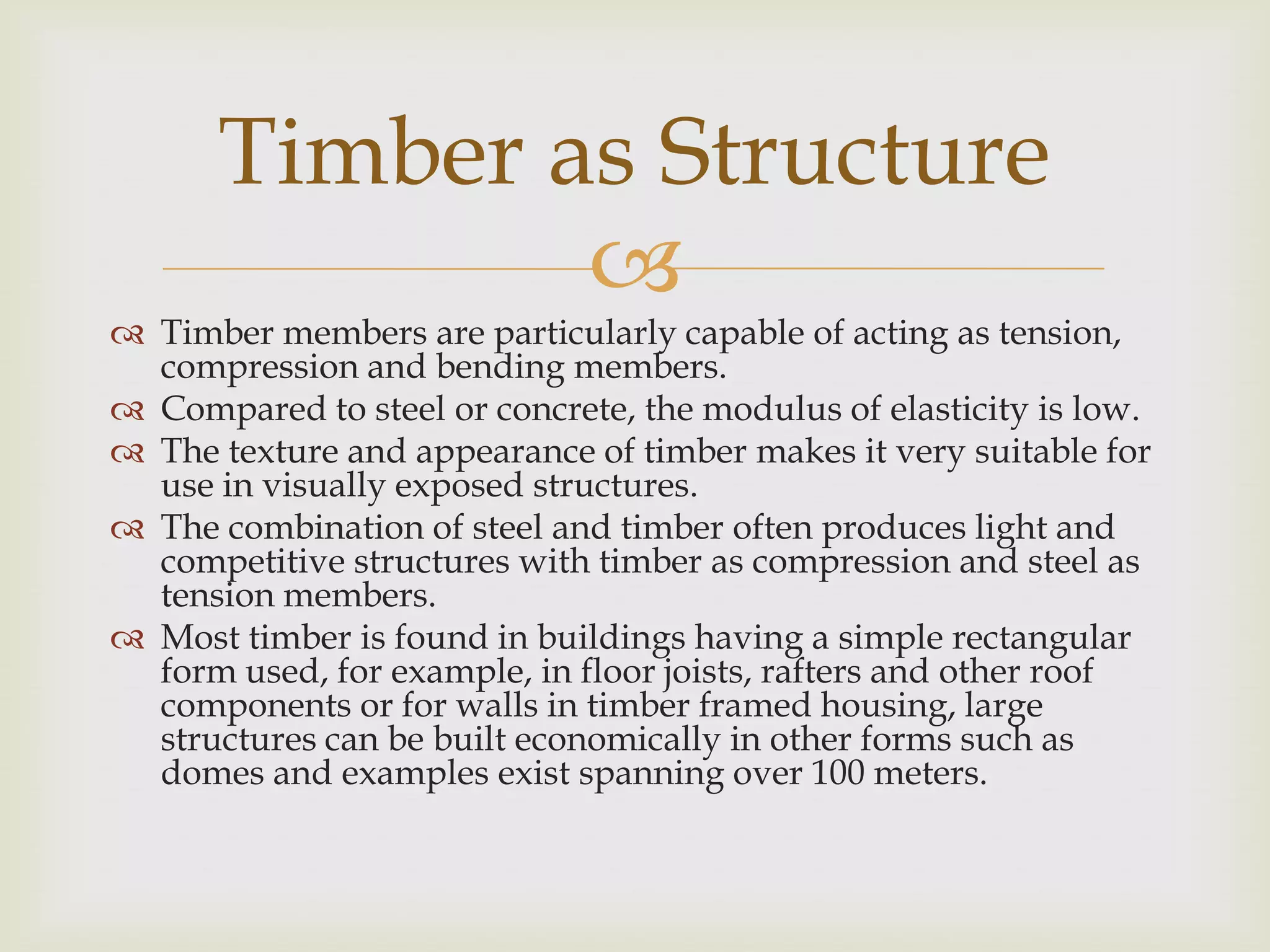 Timber as Structure
              
 Timber members are particularly capable of acting as tension,
  compression and bending members.
 Compared to steel or concrete, the modulus of elasticity is low.
 The texture and appearance of timber makes it very suitable for
  use in visually exposed structures.
 The combination of steel and timber often produces light and
  competitive structures with timber as compression and steel as
  tension members.
 Most timber is found in buildings having a simple rectangular
  form used, for example, in floor joists, rafters and other roof
  components or for walls in timber framed housing, large
  structures can be built economically in other forms such as
  domes and examples exist spanning over 100 meters.
 
