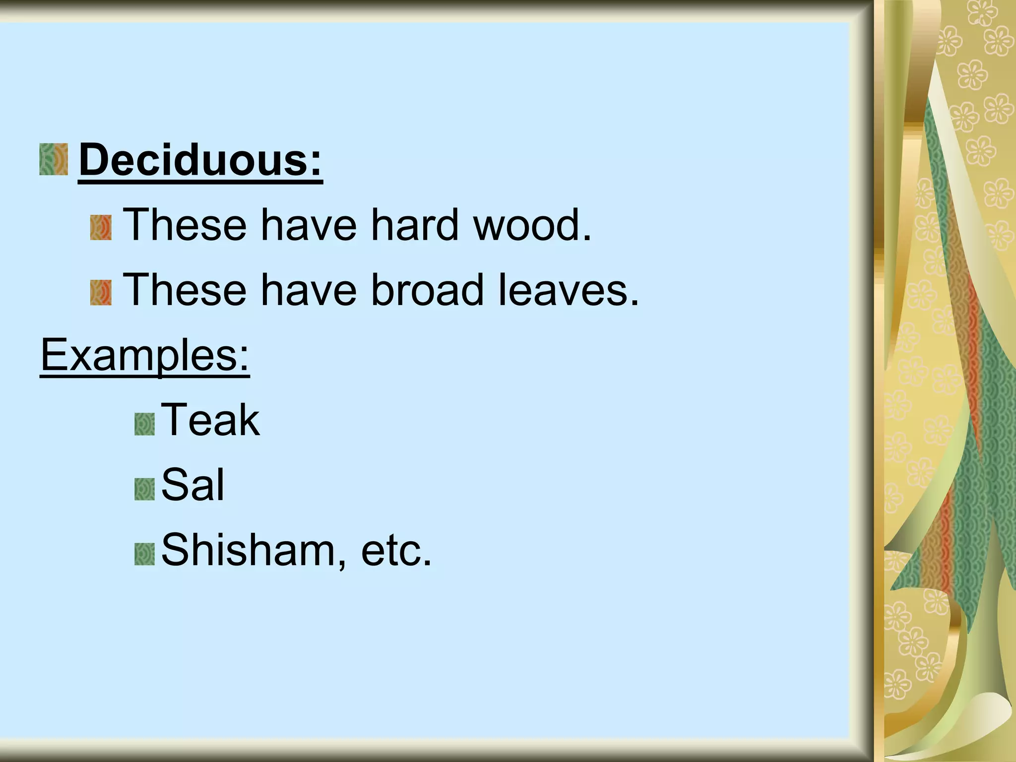 Deciduous:
These have hard wood.
These have broad leaves.
Examples:
Teak
Sal
Shisham, etc.
 