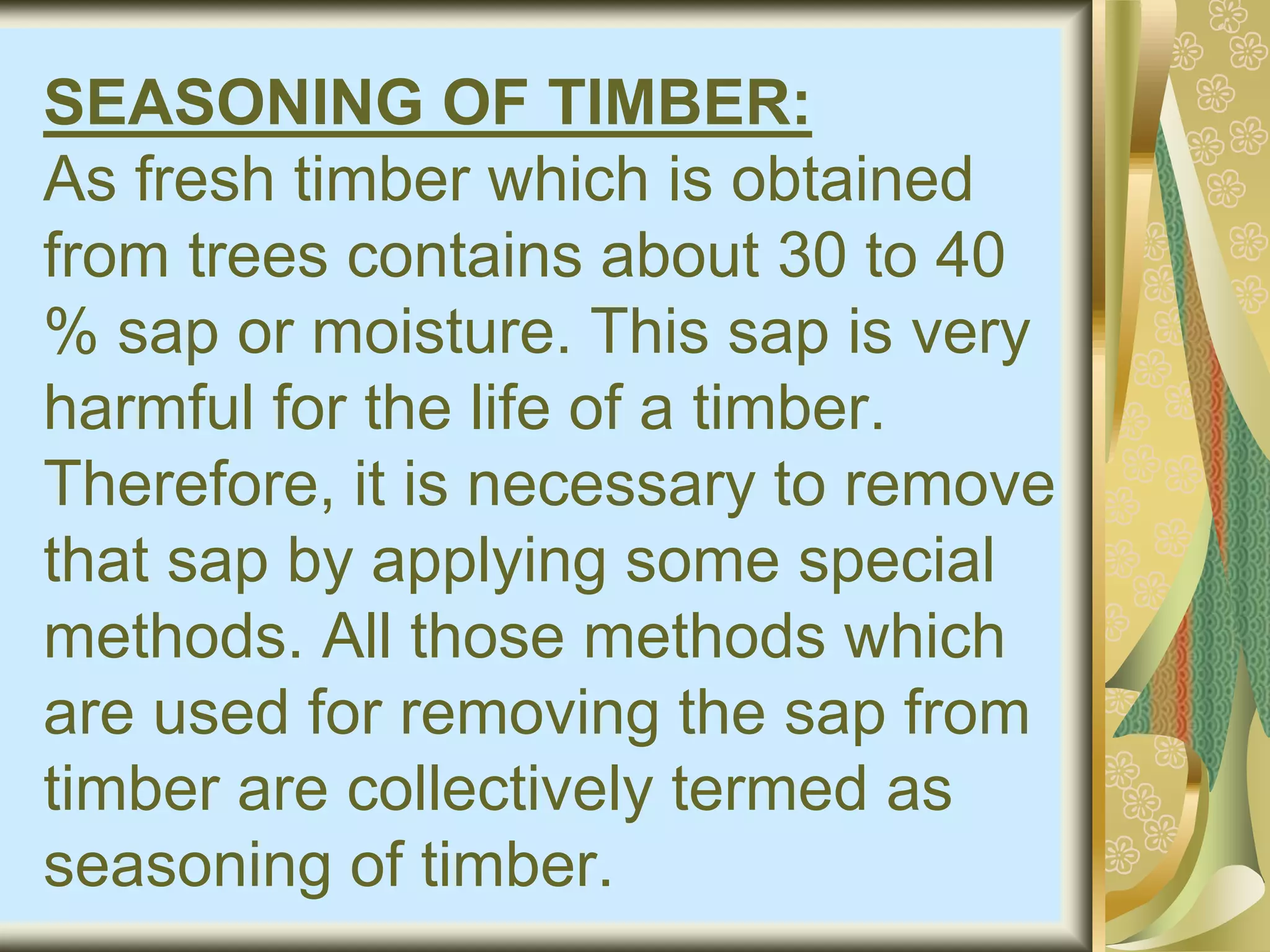SEASONING OF TIMBER:
As fresh timber which is obtained
from trees contains about 30 to 40
% sap or moisture. This sap is very
harmful for the life of a timber.
Therefore, it is necessary to remove
that sap by applying some special
methods. All those methods which
are used for removing the sap from
timber are collectively termed as
seasoning of timber.
 