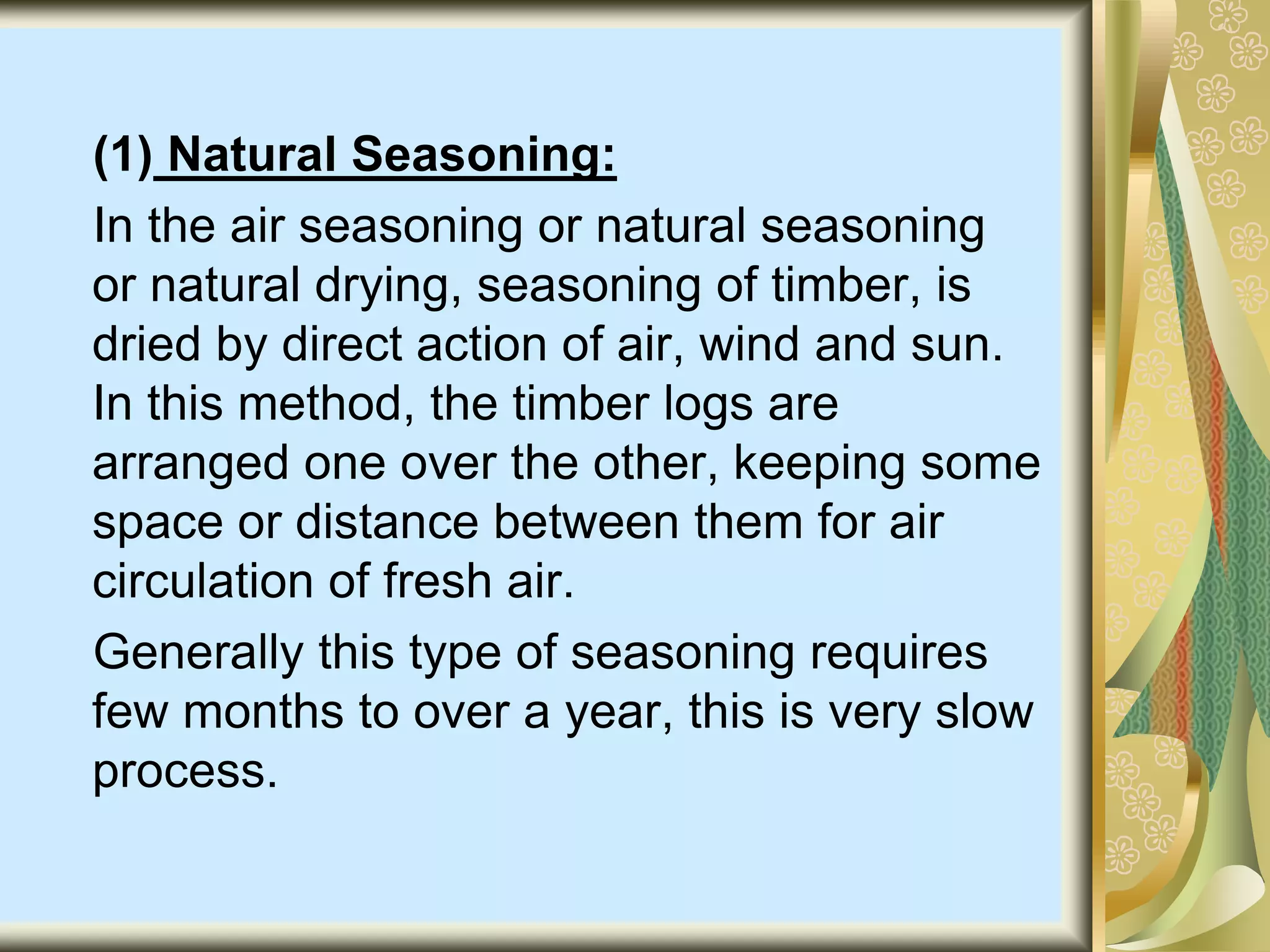 (1) Natural Seasoning:
In the air seasoning or natural seasoning
or natural drying, seasoning of timber, is
dried by direct action of air, wind and sun.
In this method, the timber logs are
arranged one over the other, keeping some
space or distance between them for air
circulation of fresh air.
Generally this type of seasoning requires
few months to over a year, this is very slow
process.
 