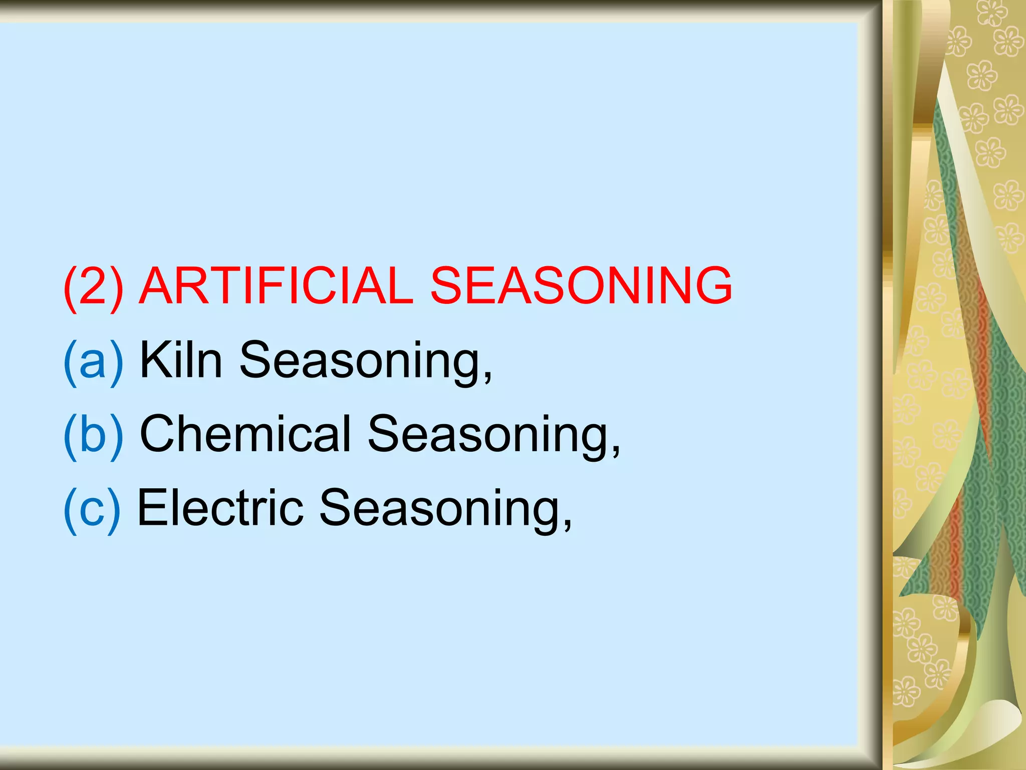 (2) ARTIFICIAL SEASONING
(a) Kiln Seasoning,
(b) Chemical Seasoning,
(c) Electric Seasoning,
 
