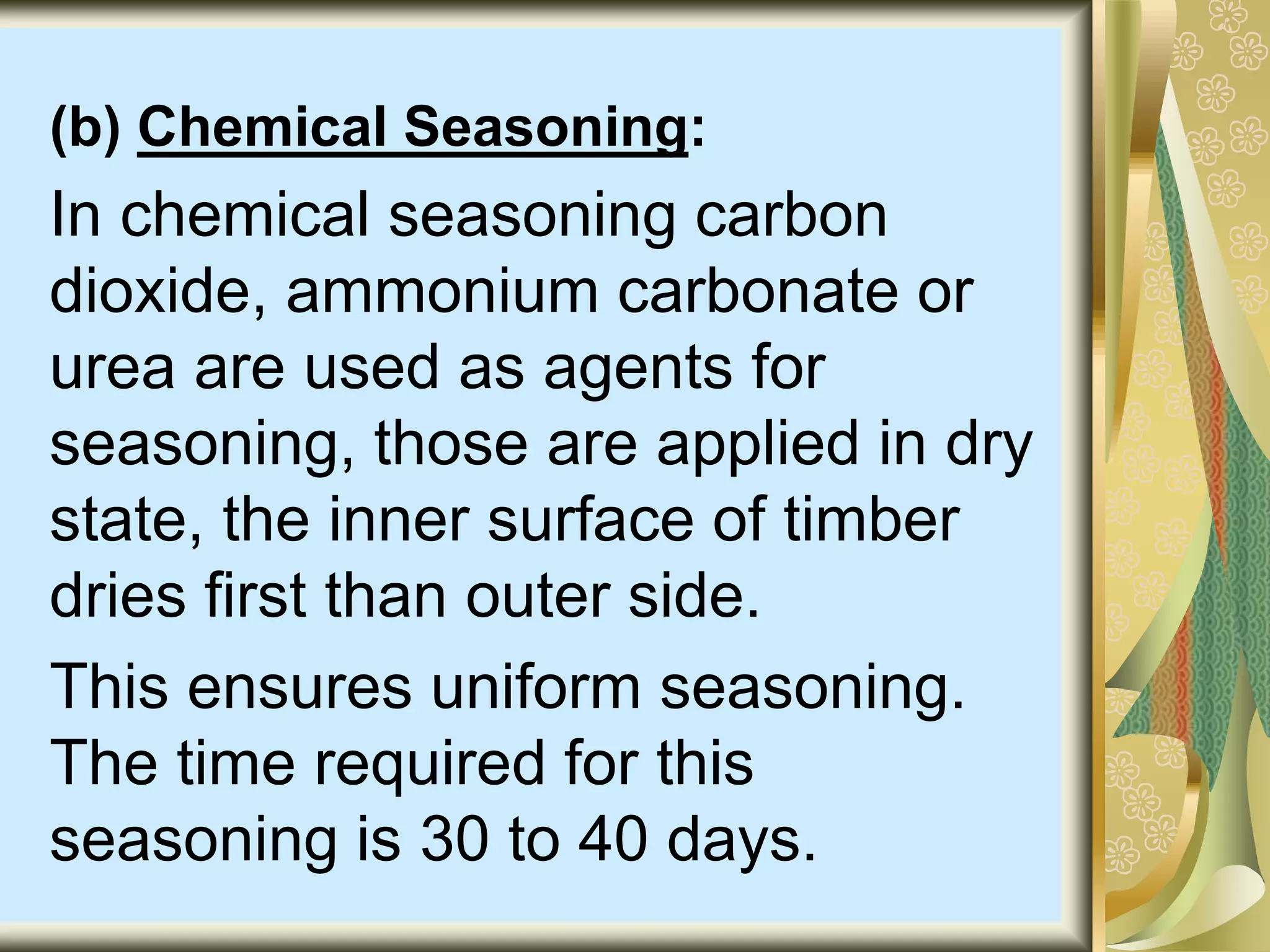 (b) Chemical Seasoning:
In chemical seasoning carbon
dioxide, ammonium carbonate or
urea are used as agents for
seasoning, those are applied in dry
state, the inner surface of timber
dries first than outer side.
This ensures uniform seasoning.
The time required for this
seasoning is 30 to 40 days.
 