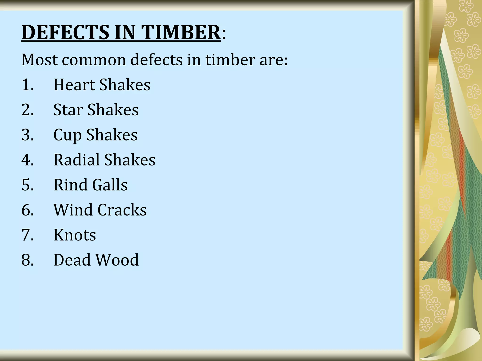 DEFECTS IN TIMBER:
Most common defects in timber are:
1. Heart Shakes
2. Star Shakes
3. Cup Shakes
4. Radial Shakes
5. Rind Galls
6. Wind Cracks
7. Knots
8. Dead Wood
 