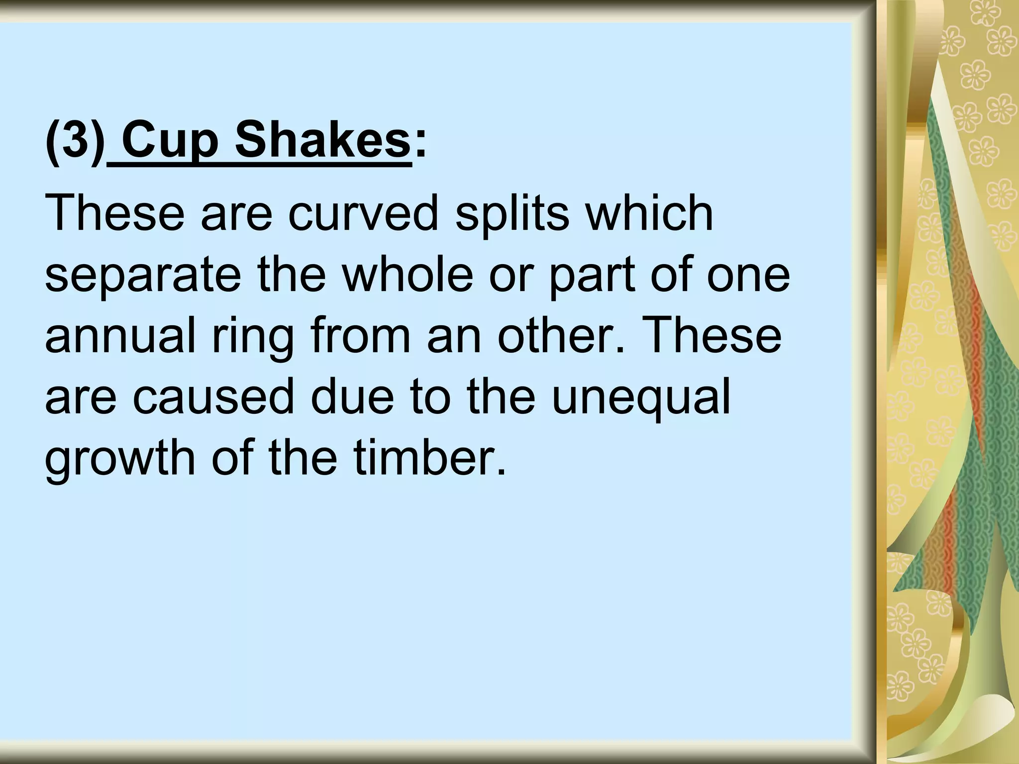 (3) Cup Shakes:
These are curved splits which
separate the whole or part of one
annual ring from an other. These
are caused due to the unequal
growth of the timber.
 