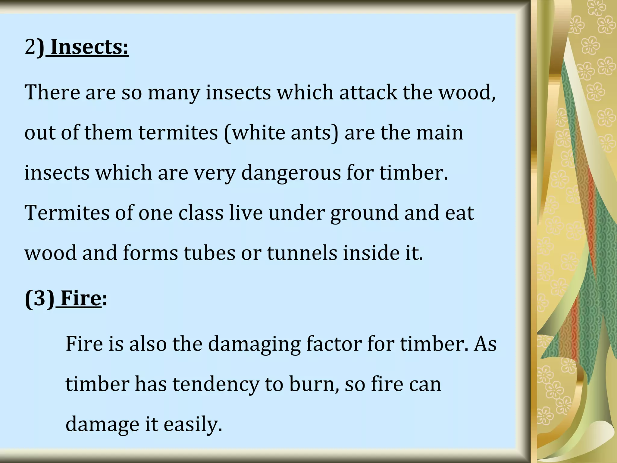 2) Insects:
There are so many insects which attack the wood,
out of them termites (white ants) are the main
insects which are very dangerous for timber.
Termites of one class live under ground and eat
wood and forms tubes or tunnels inside it.
(3) Fire:
Fire is also the damaging factor for timber. As
timber has tendency to burn, so fire can
damage it easily.
 