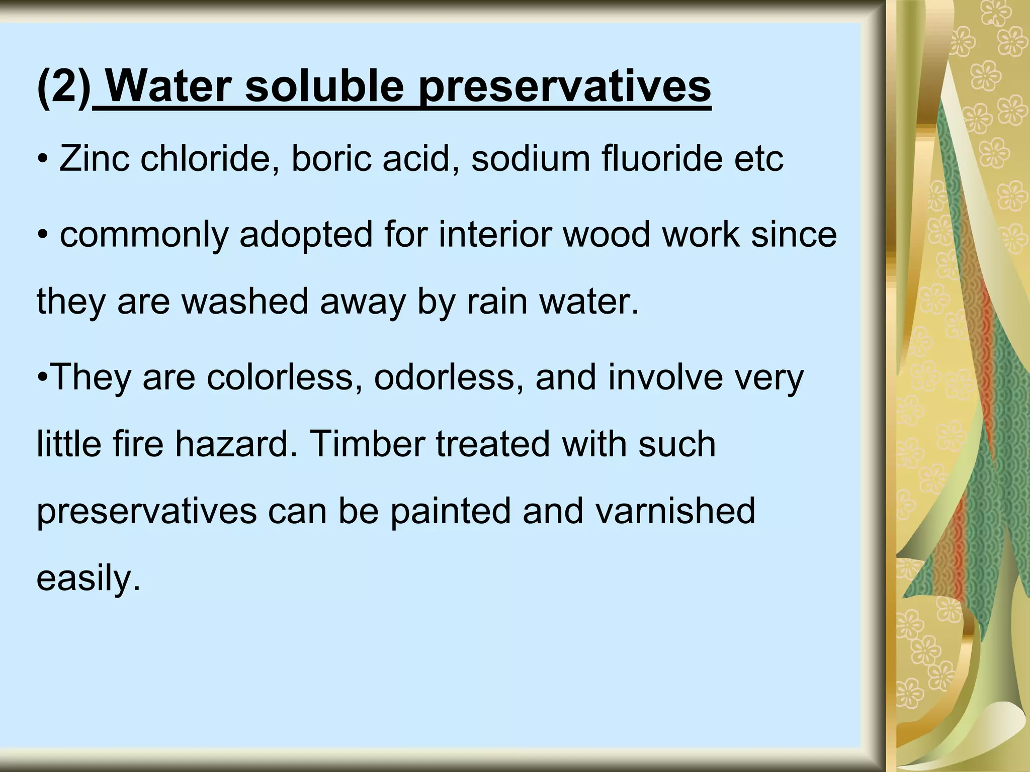 (2) Water soluble preservatives
• Zinc chloride, boric acid, sodium fluoride etc
• commonly adopted for interior wood work since
they are washed away by rain water.
•They are colorless, odorless, and involve very
little fire hazard. Timber treated with such
preservatives can be painted and varnished
easily.
 