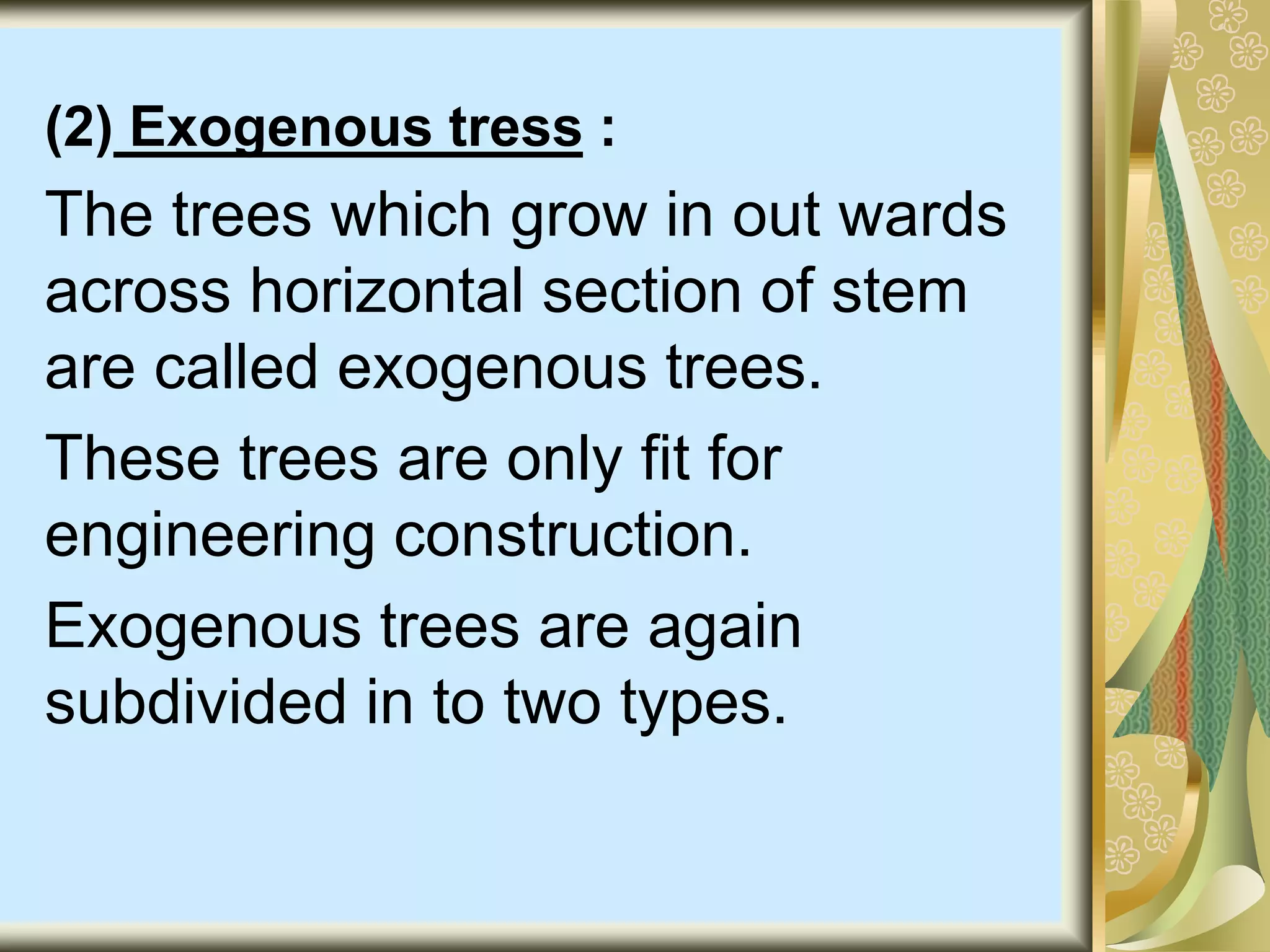 (2) Exogenous tress :
The trees which grow in out wards
across horizontal section of stem
are called exogenous trees.
These trees are only fit for
engineering construction.
Exogenous trees are again
subdivided in to two types.
 