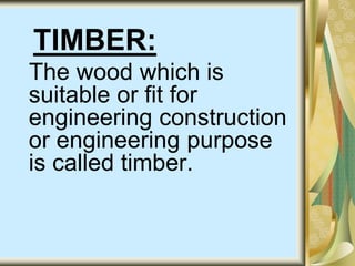 TIMBER:
The wood which is
suitable or fit for
engineering construction
or engineering purpose
is called timber.
 