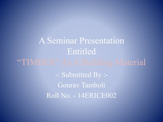 A Seminar Presentation
Entitled
“TIMBER” As A Building Material
-: Submitted By :-
Gourav Tamboli
Roll No. - 14ERICE002
 