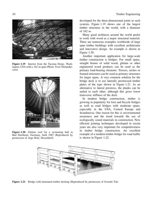 10 Timber Engineering
Figure 1.19 Interior from the Tacoma Dome, Wash-
ington, USA with a 162 m span (Photo: Sven Thelander-
sson)
Figure 1.20 Glulam roof for a swimming hall in
Bad Durrheim, Germany, built 1987 (Reproduced by
permission of Arge Holz, Dusseldorf)
developed for the three-dimensional joints in such
systems. Figure 1.19 shows one of the largest
timber structures in the world, with a diameter
of 162 m.
Many good architects around the world prefer
to work with wood as a major structural material.
There are numerous examples worldwide of large
span timber buildings with excellent architecture
and innovative design. An example is shown in
Figure 1.20.
Another important application for large-scale
timber construction is bridges. For small spans,
straight beams of solid wood, glulam or other
engineered wood products can be used as the
primary load-bearing elements. Trusses, arches or
framed structures can be used as primary structures
for larger spans. A very common solution for the
bridge deck is to use laterally prestressed timber
plates of the type shown in Figure 1.21. As an
alternative to lateral prestress, the planks can be
nailed to each other, although this gives lower
transverse stiffness of the deck.
In modern bridge construction, timber is
growing in popularity for foot and bicycle bridges
as well as road bridges with moderate spans,
especially in the USA, Central Europe and
Scandinavia. One reason for this is environmental
awareness and the trend towards the use of
ecologically sound materials in construction. New
efﬁcient jointing techniques developed in recent
years are also very important for competitiveness
in timber bridge construction. An excellent
example of a modern timber bridge for road trafﬁc
is shown in Figure 1.22.
Figure 1.21 Bridge with laminated timber decking (Reproduced by permission of Svenskt Tr¨a)
 