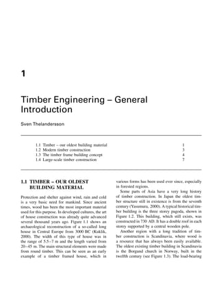 1

Timber Engineering – General
Introduction
Sven Thelandersson



         1.1   Timber – our oldest building material                                            1
         1.2   Modern timber construction                                                       3
         1.3   The timber frame building concept                                                4
         1.4   Large-scale timber construction                                                  7




1.1 TIMBER – OUR OLDEST                                 various forms has been used ever since, especially
    BUILDING MATERIAL                                   in forested regions.
                                                           Some parts of Asia have a very long history
Protection and shelter against wind, rain and cold      of timber construction. In Japan the oldest tim-
is a very basic need for mankind. Since ancient         ber structure still in existence is from the seventh
times, wood has been the most important material        century (Yasumura, 2000). A typical historical tim-
used for this purpose. In developed cultures, the art   ber building is the three storey pagoda, shown in
of house construction was already quite advanced        Figure 1.2. This building, which still exists, was
several thousand years ago. Figure 1.1 shows an         constructed in 730 AD. It has a double roof in each
archaeological reconstruction of a so-called long       storey supported by a central wooden pole.
house in Central Europe from 3000 BC (Kuklik,              Another region with a long tradition of tim-
2000). The width of this type of house was in           ber construction is Scandinavia, where wood is
the range of 5.5–7 m and the length varied from         a resource that has always been easily available.
20–45 m. The main structural elements were made         The oldest existing timber building in Scandinavia
from round timber. This can be seen as an early         is the Borgund church in Norway, built in the
example of a timber framed house, which in              twelfth century (see Figure 1.3). The load-bearing
 