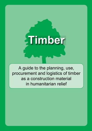 A guide to the planning, use,
procurement and logistics of timber
as a construction material
in humanitarian relief
Timber
Timber
Timber is a construction material used by those affected by
disaster and by the organisations that offer assistance.
Hundreds of thousands of cubic meters of timber costing millions
of dollars are consumed in relief and reconstruction programmes
worldwide. Poorly planned timber procurement can result in
significant delays in responding to people’s needs, environmental
degradation, financial inefficiency and operational challenges.
This book aims to consolidate published information and practical
experiences on how humanitarian organisations go about
procuring and using timber. It provides information on selecting,
specifying, procuring, using, and distributing timber and bamboo
as construction materials for small and medium-sized buildings in
humanitarian operations.
This book is aimed at programme managers, logisticians,
engineers and others working in humanitarian programmes
involving construction.
A major collaboration between leading organistions working in
humanitarian relief and reconstruction lead to the production of this
book. This book was printed in 2010.
C
M
Y
CM
MY
CY
CMY
K
Cover_UNOCHA_green.pdf 1 23/12/2010 08:39:12
 