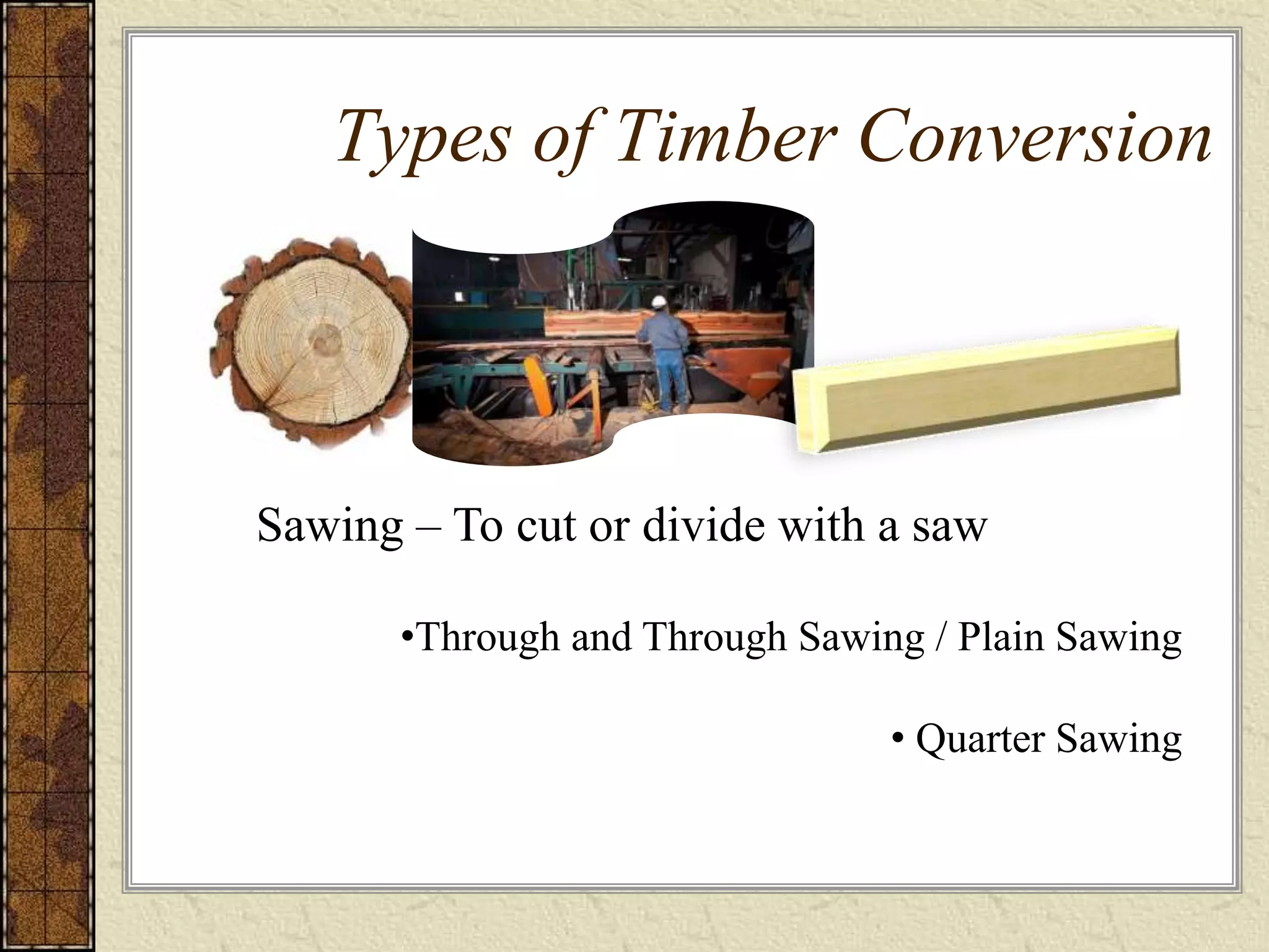 Types of Timber Conversion
•Through and Through Sawing / Plain Sawing
• Quarter Sawing
Sawing – To cut or divide with a saw
 