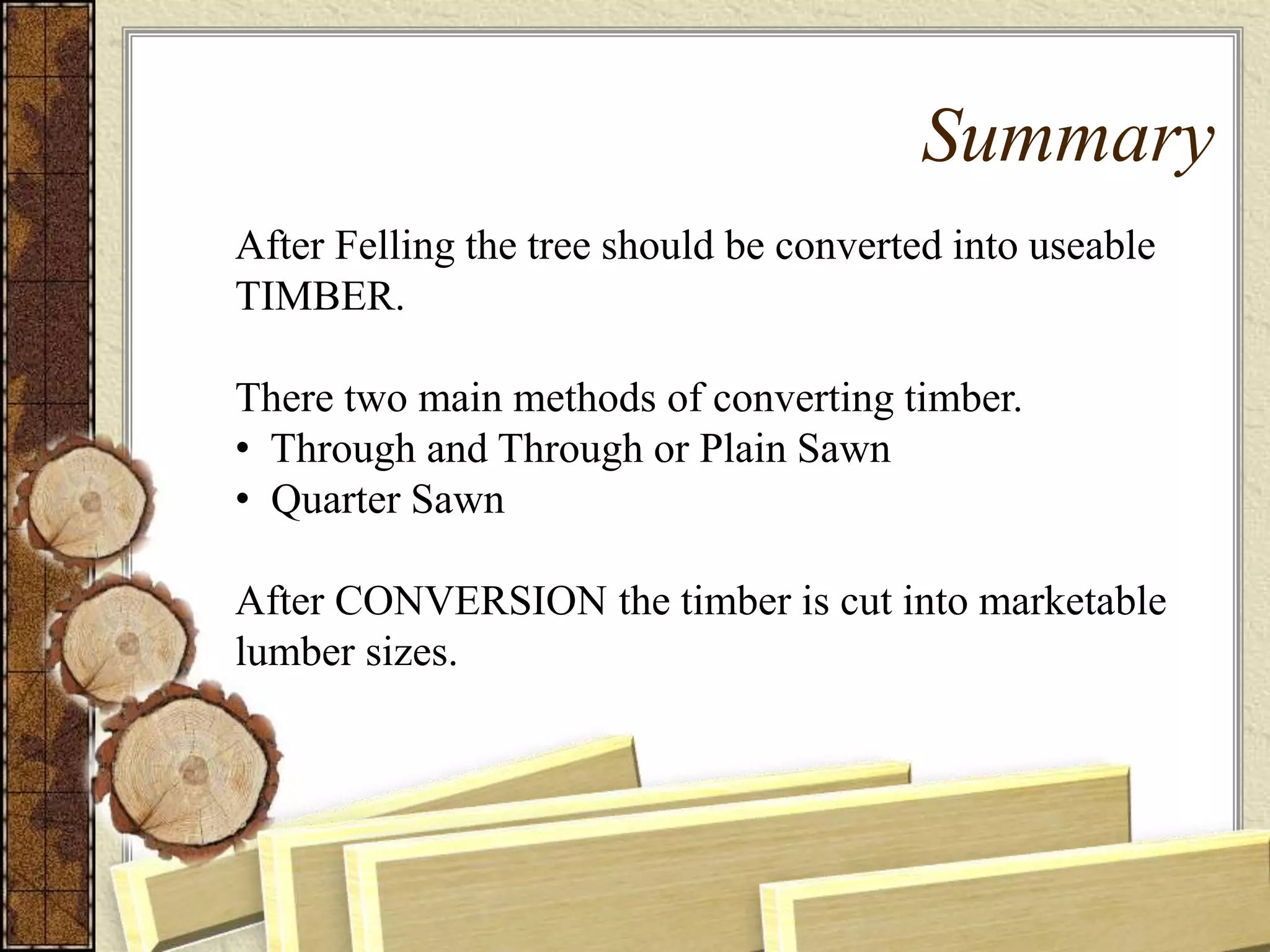Summary
After Felling the tree should be converted into useable
TIMBER.
There two main methods of converting timber.
• Through and Through or Plain Sawn
• Quarter Sawn
After CONVERSION the timber is cut into marketable
lumber sizes.
 