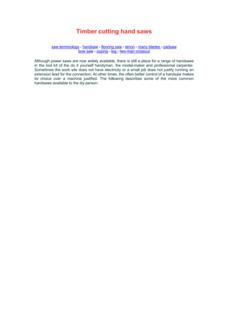 Timber cutting hand saws
saw terminology - handsaw - flooring saw - tenon - many blades - padsaw
bow saw - coping - log - two-man crosscut
Although power saws are now widely available, there is still a place for a range of handsaws
in the tool kit of the do it yourself handyman, the model-maker and professional carpenter.
Sometimes the work site does not have electricity or a small job does not justify running an
extension lead for the connection. At other times, the often better control of a handsaw makes
its choice over a machine justified. The following describes some of the more common
handsaws available to the diy person.
 