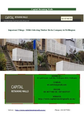Capital Retaining Walls
Important Things : While Selecting Timber Decks Company in Wellington
Website :- http://www.capitalretainingwalls.co.nz/                    Phone:­ 04 3877492
ADDRESS :-
 30 Lyall Parade, Lyall Bay, Wellington­6022, Wellington
E-MAIL
wl.cathie@gmail.com
PHONE
04 3877492 M:­ 0274467597
WEBSITE
http://www.capitalretainingwalls.co.nz/
 