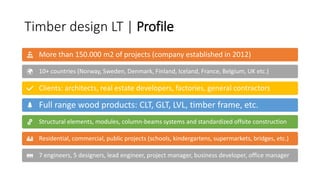 Timber design LT | Profile
More than 150.000 m2 of projects (company established in 2012)
10+ countries (Norway, Sweden, Denmark, Finland, Iceland, France, Belgium, UK etc.)
Clients: architects, real estate developers, factories, general contractors
Full range wood products: CLT, GLT, LVL, timber frame, etc.
Structural elements, modules, column-beams systems and standardized offsite construction
Residential, commercial, public projects (schools, kindergartens, supermarkets, bridges, etc.)
7 engineers, 5 designers, lead engineer, project manager, business developer, office manager
 
