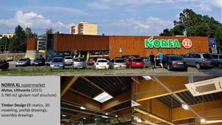NORFA XL supermarket
Alytus, Lithuania (2015)
3.780 m2 (glulam roof structure)
Timber Design LT: statics, 3D
modeling, prefab drawings,
assembly drawings
 
