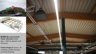 NORFA XL supermarket
Trakai, Lithuania (2018)
Appr. 1.000 m2 (glulam roof
structure)
Timber Design LT: statics, 3D
modeling, prefab drawings,
assembly drawings
 