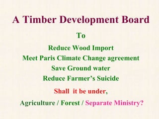 A Timber Development Board
Needed To
Reduce Wood Import
Meet Paris Climate Change agreement
Save Ground water
Reduce Farmer’s Suicide
And, shall it be under
Agriculture / Forest / Separate Ministry?
 
