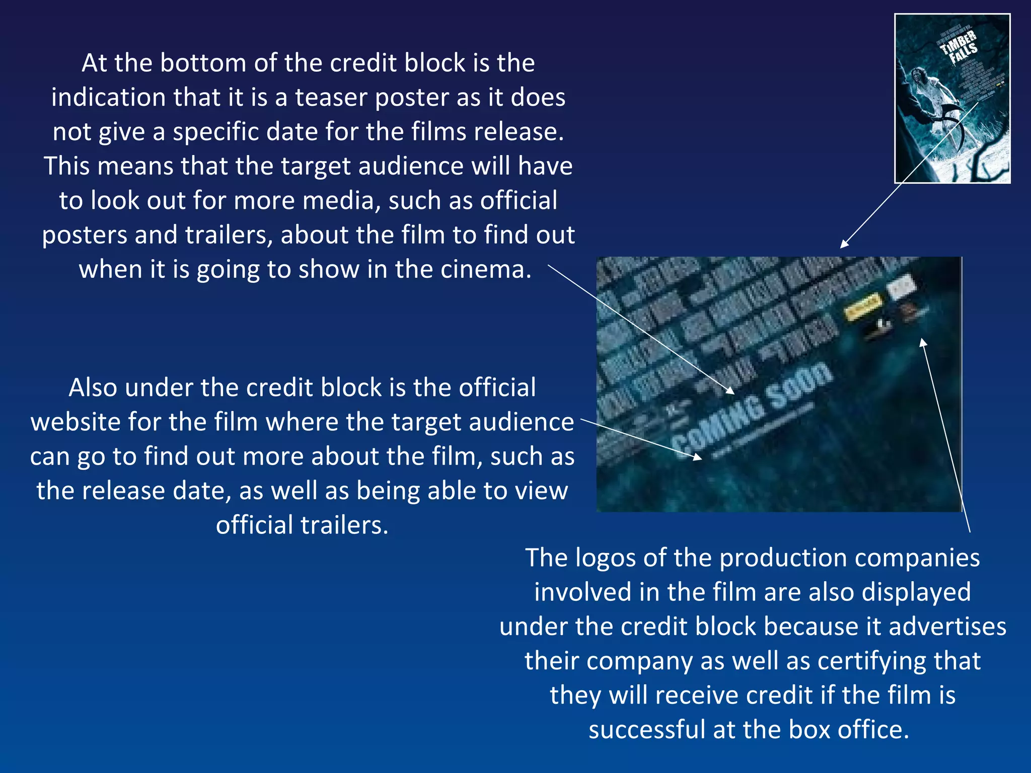 At the bottom of the credit block is the indication that it is a teaser poster as it does not give a specific date for the films release. This means that the target audience will have to look out for more media, such as official posters and trailers, about the film to find out when it is going to show in the cinema.  Also under the credit block is the official website for the film where the target audience can go to find out more about the film, such as the release date, as well as being able to view official trailers. The logos of the production companies involved in the film are also displayed under the credit block because it advertises their company as well as certifying that they will receive credit if the film is successful at the box office.   