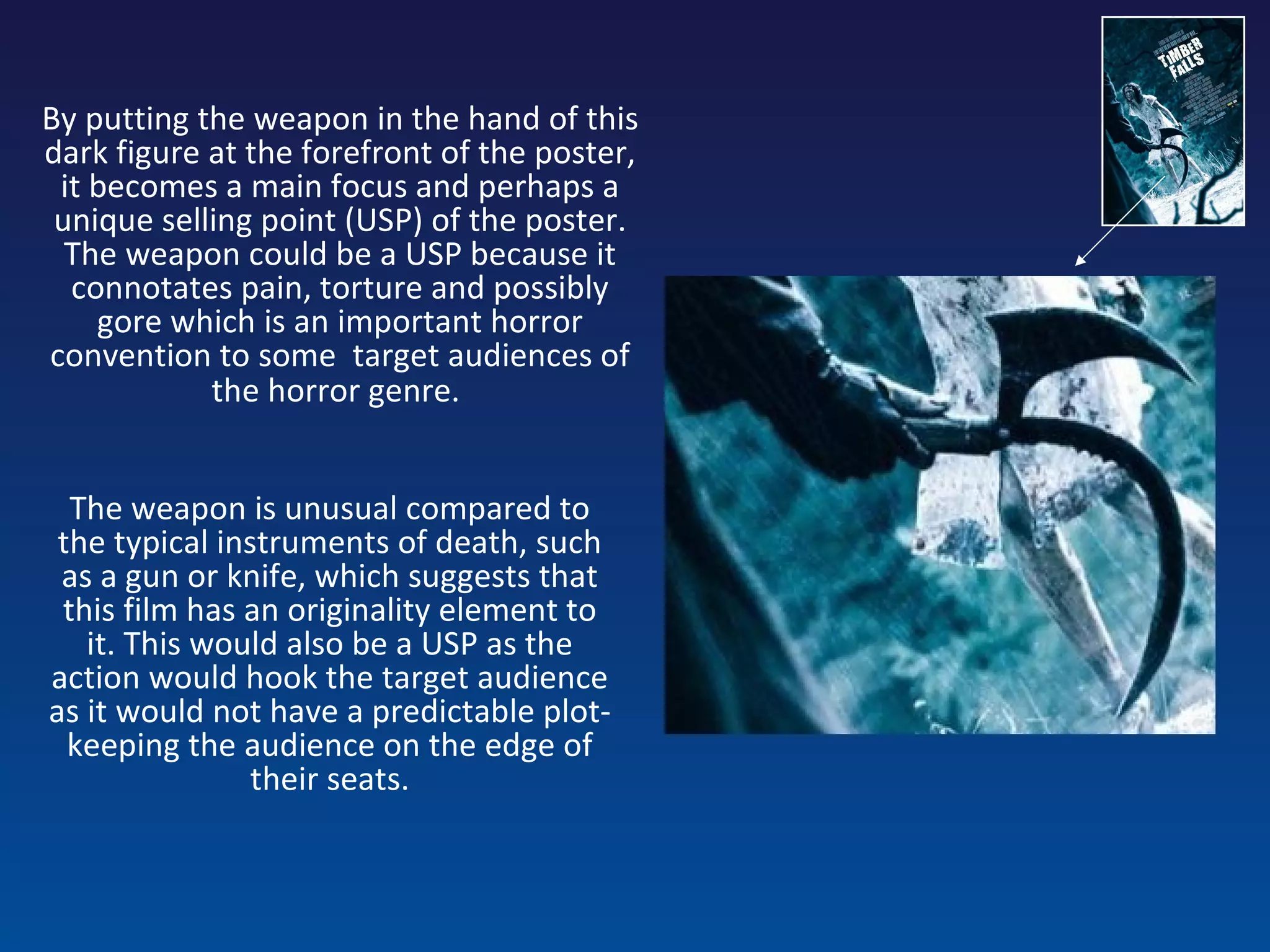 By putting the weapon in the hand of this dark figure at the forefront of the poster, it becomes a main focus and perhaps a unique selling point (USP) of the poster. The weapon could be a USP because it connotates pain, torture and possibly gore which is an important horror convention to some  target audiences of the horror genre.   The weapon is unusual compared to the typical instruments of death, such as a gun or knife, which suggests that this film has an originality element to it. This would also be a USP as the action would hook the target audience as it would not have a predictable plot- keeping the audience on the edge of their seats. 
