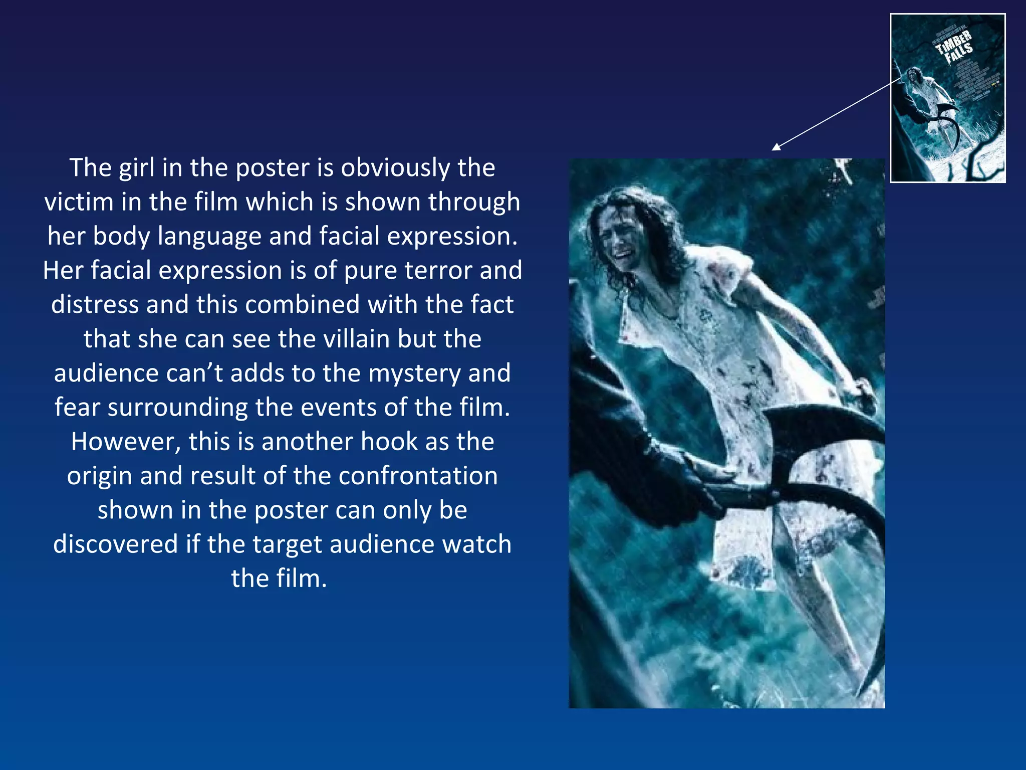 The girl in the poster is obviously the victim in the film which is shown through her body language and facial expression. Her facial expression is of pure terror and distress and this combined with the fact that she can see the villain but the audience can’t adds to the mystery and fear surrounding the events of the film. However, this is another hook as the origin and result of the confrontation shown in the poster can only be discovered if the target audience watch the film.  