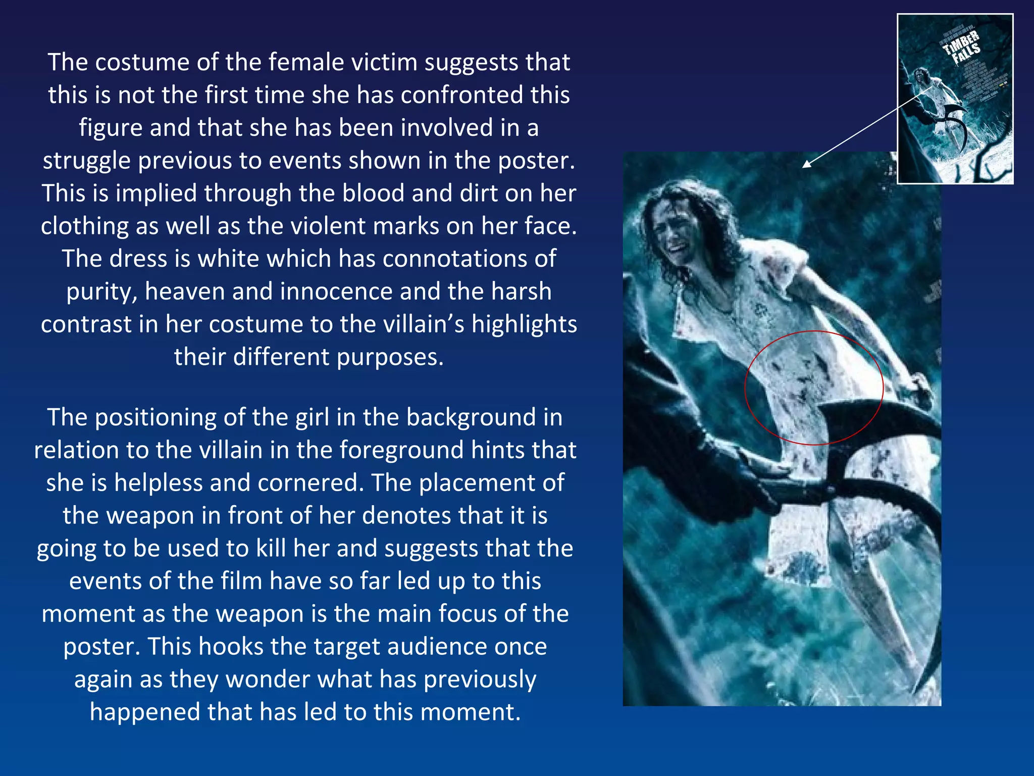 The costume of the female victim suggests that this is not the first time she has confronted this figure and that she has been involved in a struggle previous to events shown in the poster. This is implied through the blood and dirt on her clothing as well as the violent marks on her face. The dress is white which has connotations of purity, heaven and innocence and the harsh contrast in her costume to the villain’s highlights their different purposes. The positioning of the girl in the background in relation to the villain in the foreground hints that she is helpless and cornered. The placement of the weapon in front of her denotes that it is going to be used to kill her and suggests that the events of the film have so far led up to this moment as the weapon is the main focus of the poster. This hooks the target audience once again as they wonder what has previously happened that has led to this moment. 