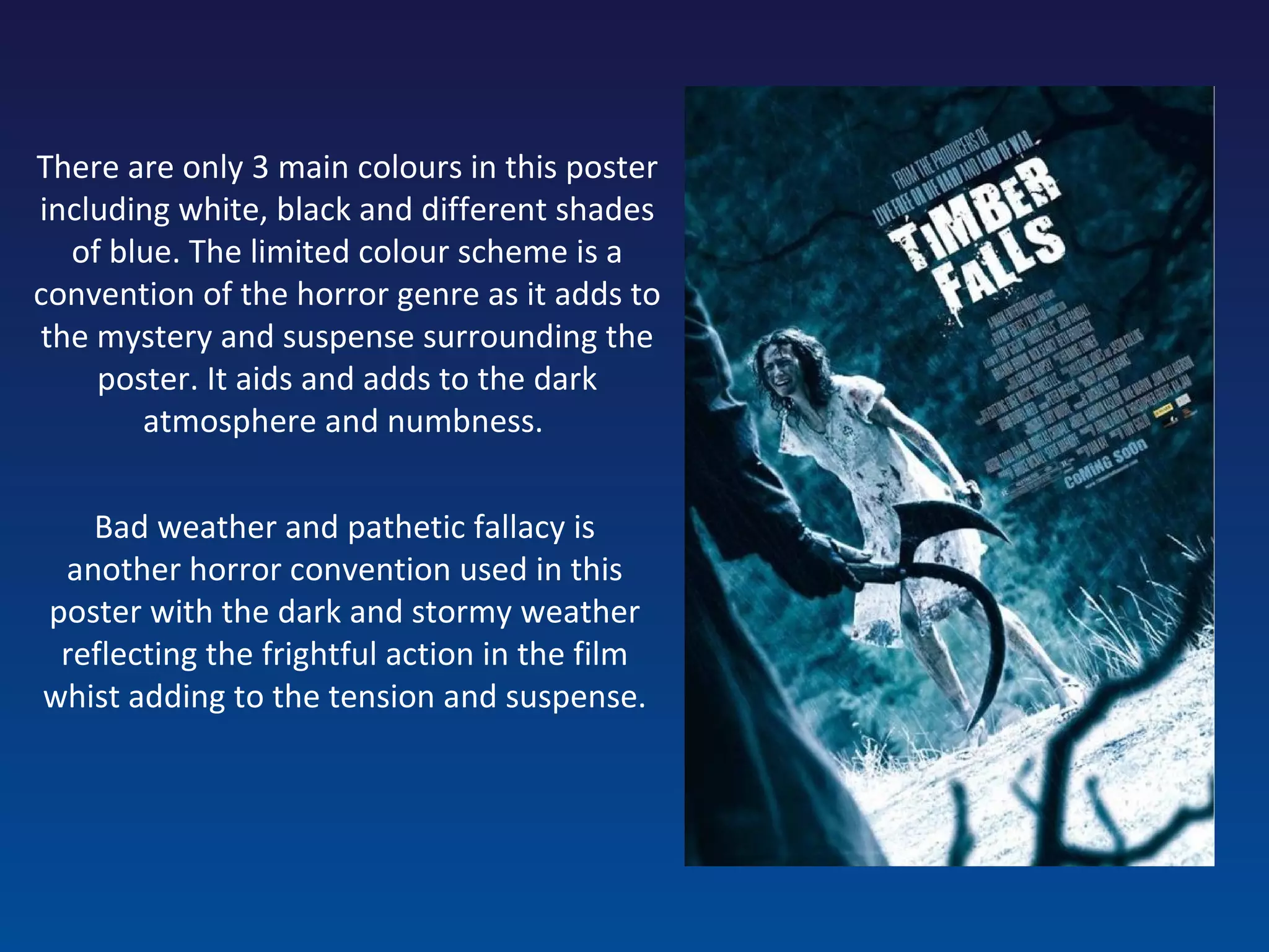 Bad weather and pathetic fallacy is another horror convention used in this poster with the dark and stormy weather reflecting the frightful action in the film whist adding to the tension and suspense. There are only 3 main colours in this poster including white, black and different shades of blue. The limited colour scheme is a convention of the horror genre as it adds to the mystery and suspense surrounding the poster. It aids and adds to the dark atmosphere and numbness.  