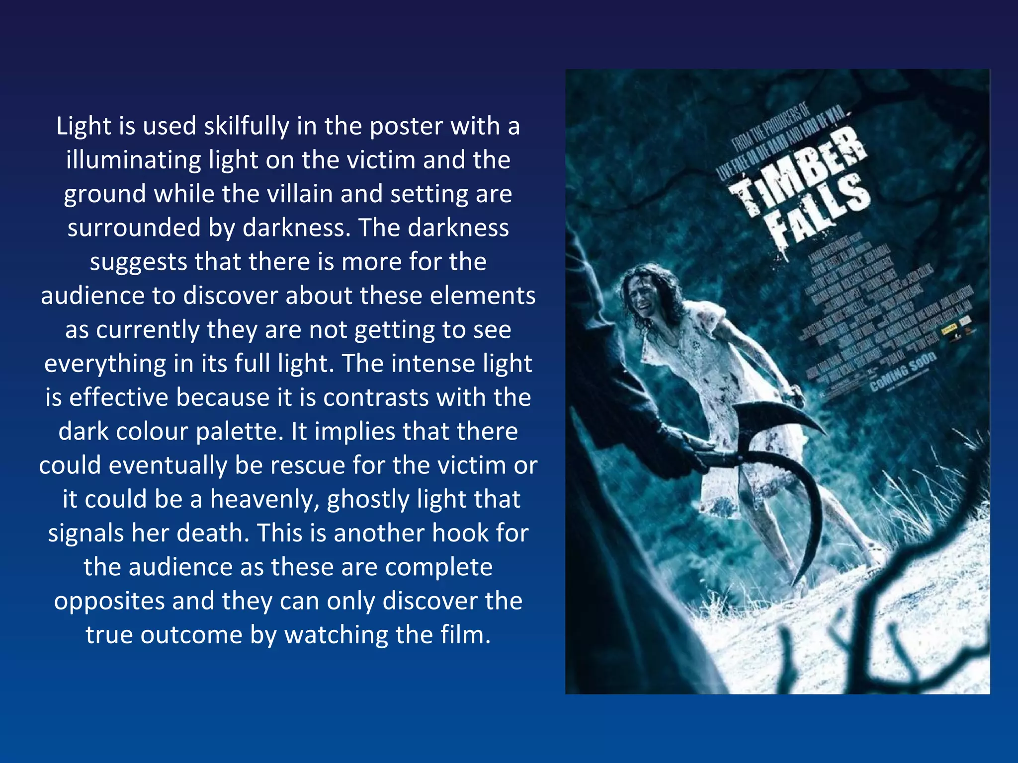 Light is used skilfully in the poster with a illuminating light on the victim and the ground while the villain and setting are surrounded by darkness. The darkness suggests that there is more for the audience to discover about these elements as currently they are not getting to see everything in its full light. The intense light is effective because it is contrasts with the dark colour palette. It implies that there could eventually be rescue for the victim or  it could be a heavenly, ghostly light that signals her death. This is another hook for the audience as these are complete opposites and they can only discover the true outcome by watching the film. 