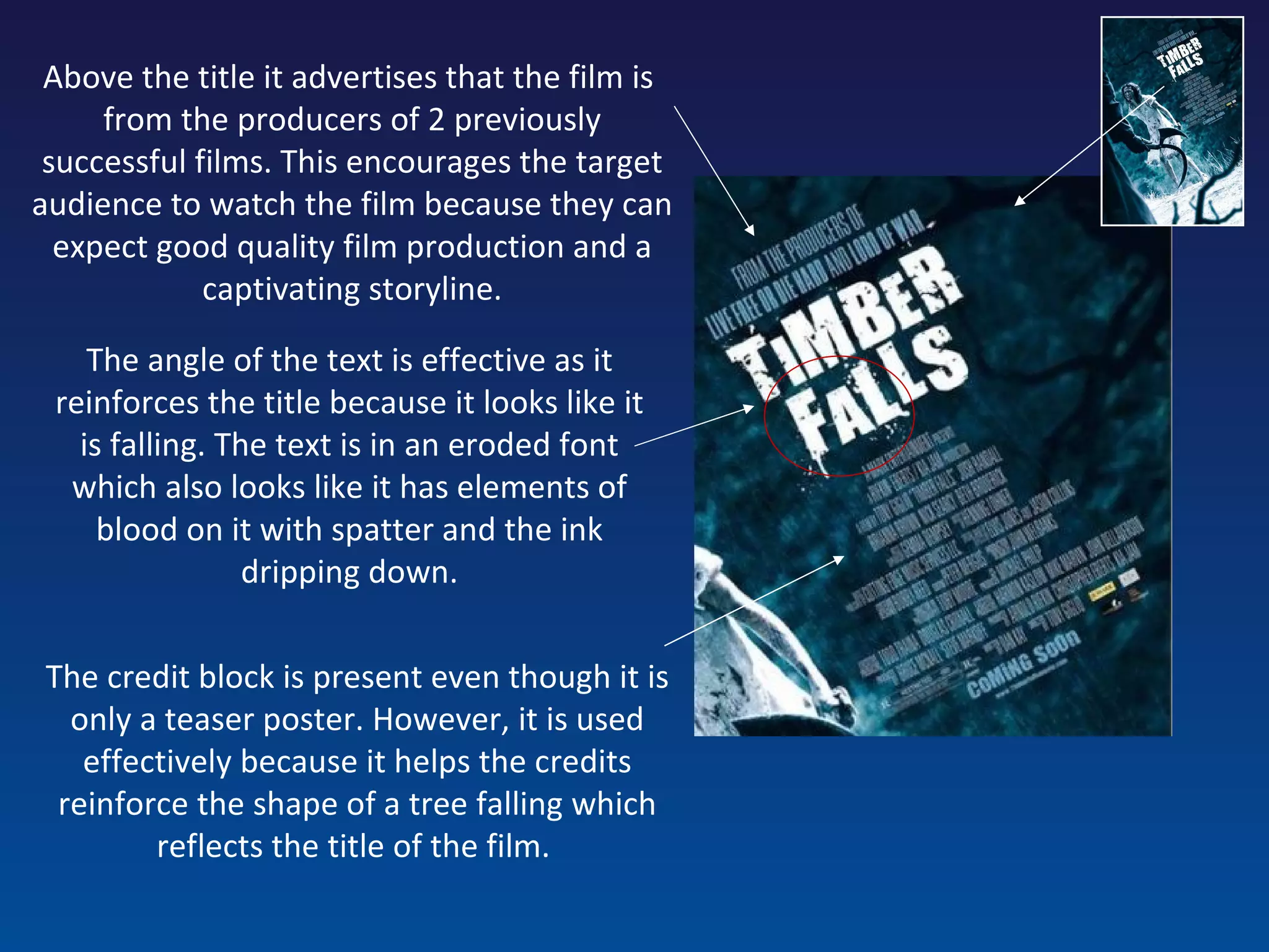 The angle of the text is effective as it reinforces the title because it looks like it is falling. The text is in an eroded font which also looks like it has elements of blood on it with spatter and the ink dripping down. Above the title it advertises that the film is  from the producers of 2 previously successful films. This encourages the target audience to watch the film because they can expect good quality film production and a captivating storyline. The credit block is present even though it is only a teaser poster. However, it is used effectively because it helps the credits reinforce the shape of a tree falling which reflects the title of the film.  