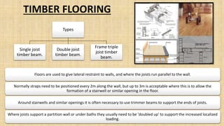 Floors are used to give lateral restraint to walls, and where the joists run parallel to the wall.
Normally straps need to be positioned every 2m along the wall, but up to 3m is acceptable where this is to allow the
formation of a stairwell or similar opening in the floor.
Around stairwells and similar openings it is often necessary to use trimmer beams to support the ends of joists.
Where joists support a partition wall or under baths they usually need to be 'doubled up' to support the increased localized
loading.
TIMBER FLOORING
Types
Single joist
timber beam.
Double joist
timber beam.
Frame triple
joist timber
beam.
 