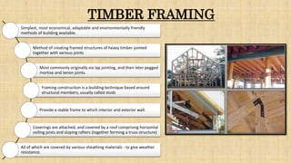 TIMBER FRAMING
Simplest, most economical, adaptable and environmentally friendly
methods of building available.
Method of creating framed structures of heavy timber jointed
together with various joints
Most commonly originally via lap jointing, and then later pegged
mortise and tenon joints.
Framing construction is a building technique based around
structural members, usually called studs
Provide a stable frame to which interior and exterior wall.
Coverings are attached, and covered by a roof comprising horizontal
ceiling joists and sloping rafters (together forming a truss structure)
All of which are covered by various sheathing materials - to give weather
resistance.
 