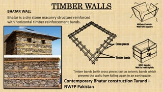 TIMBER WALLSBHATAR WALL
Bhatar is a dry stone masonry structure reinforced
with horizontal timber reinforcement bands.
Timber bands (with cross pieces) act as seismic bands which
prevent the walls from falling apart in an earthquake.
Contemporary Bhatar construction Tarand –
NWFP Pakistan
 