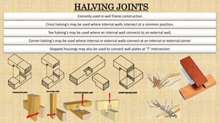 HALVING JOINTS
Comonly used in wall frame construction
Cross halving's may be used where internal walls intersect at a common position,
Tee halving's may be used where an internal wall connects to an external wall,
Corner halving's may be used where internal or external walls connect at an internal or external corner
Stopped housings may also be used to connect wall plates at ‘T’ intersection
 