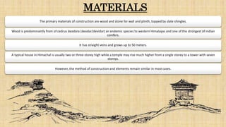 MATERIALS
The primary materials of construction are wood and stone for wall and plinth, topped by slate shingles.
Wood is predominantly from of cedrus deodara (deodar/devidar) an endemic species to western Himalayas and one of the strongest of Indian
conifers.
It has straight veins and grows up to 50 meters.
A typical house in Himachal is usually two or three-storey high while a temple may rise much higher from a single storey to a tower with seven
storeys.
However, the method of construction and elements remain similar in most cases.
 