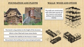The trench is dug relative to the height of the structure
Which is then filled with loose stone blocks
Provides the stability to the house or tower
Also protects the building from snow and ground water.
WALLS- WOOD AND STONE
The walls are constructed
with alternate courses of
dry masonry and wood
without any cementing
mortar.
FOUNDATION AND PLINTH
 