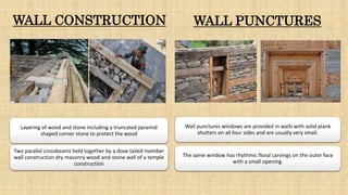 WALL CONSTRUCTION WALL PUNCTURES
Layering of wood and stone including a truncated pyramid
shaped corner stone to protect the wood
Two parallel crossbeams held together by a dove tailed member
wall construction dry masonry wood-and-stone wall of a temple
construction
Wall punctures windows are provided in walls with solid plank
shutters on all four sides and are usually very small.
The same window has rhythmic floral carvings on the outer face
with a small opening.
 
