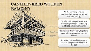 CANTILEVERED WOODEN
BALCONY
All the vertical posts are
connected through a horizontal
member on top,
On which sit the perpendicular
members (connected with a lap
joint) projecting from a wall.
Sometimes the balcony façade is
open with a parapet or may be
closed
But with a series of openings to
catch all the possible warmth of
the sun.
 