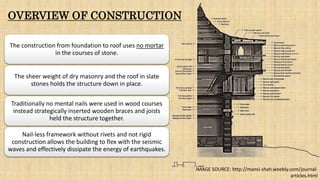 OVERVIEW OF CONSTRUCTION
The construction from foundation to roof uses no mortar
in the courses of stone.
The sheer weight of dry masonry and the roof in slate
stones holds the structure down in place.
Traditionally no mental nails were used in wood courses
instead strategically inserted wooden braces and joists
held the structure together.
Nail-less framework without rivets and not rigid
construction allows the building to flex with the seismic
waves and effectively dissipate the energy of earthquakes.
IMAGE SOURCE: http://mansi-shah.weebly.com/journal-
articles.html
 