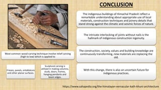 The indigenous buildings of Himachal Pradesh reflect a
remarkable understanding about appropriate use of local
materials, construction techniques and joinery details that
stand strong against the climatic and seismic forces of nature.
The intricate interlocking of joints without nails is the
hallmark of indigenous construction ingenuity.
The construction, society, values and building knowledge are
continuously transforming, new materials are replacing the
old.
With this change, there is also an uncertain future for
indigenous practices.
Friezes, panels, entablature
and other planar surfaces.
Sculptural carving is
utilized in making columns,
studs, doors, frames,
hanging pendants and
beam edges.
https://www.sahapedia.org/the-himalayan-vernacular-kath-khuni-architecture
CONCLUSION
Most common wood-carving technique involve relief carving
(high to low) which is applied to
 